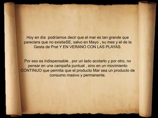 Hoy en día podríamos decir que el mar es tan grande que
pareciera que no existieSE, salvo en Mayo , su mes y el de la
Gesta de Prat Y EN VERANO CON LAS PLAYAS.
Por eso es indispensable , por un lado acotarlo y por otro, no
pensar en una campaña puntual , sino en un movimiento
CONTINUO que permita que el producto Mar sea un producto de
consumo masivo y permanente.
 