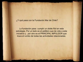 ¿Y qué pasa con la Fundación Mar de Chile?
La fundación pasa cumplir un doble Rol en esta
estrategia. Por un lado es el astillero que da vida a esta
iniciativa y , por otro es el PRINCIPAL IMPULSOR que
traza el rumbo de todas las actividades relacionadas.
 