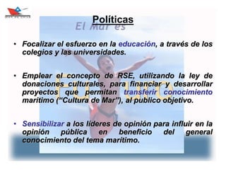 8
Políticas
• Focalizar el esfuerzo en la educación, a través de los
colegios y las universidades.
• Emplear el concepto de RSE, utilizando la ley de
donaciones culturales, para financiar y desarrollar
proyectos que permitan transferir conocimiento
marítimo (“Cultura de Mar”), al publico objetivo.
• Sensibilizar a los líderes de opinión para influir en la
opinión pública en beneficio del general
conocimiento del tema marítimo.
 