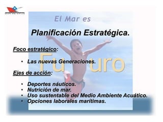 9
Planificación Estratégica.
Foco estratégico:
• Las nuevas Generaciones.
Ejes de acción:
• Deportes náuticos.
• Nutrición de mar.
• Uso sustentable del Medio Ambiente Acuático.
• Opciones laborales marítimas.
 