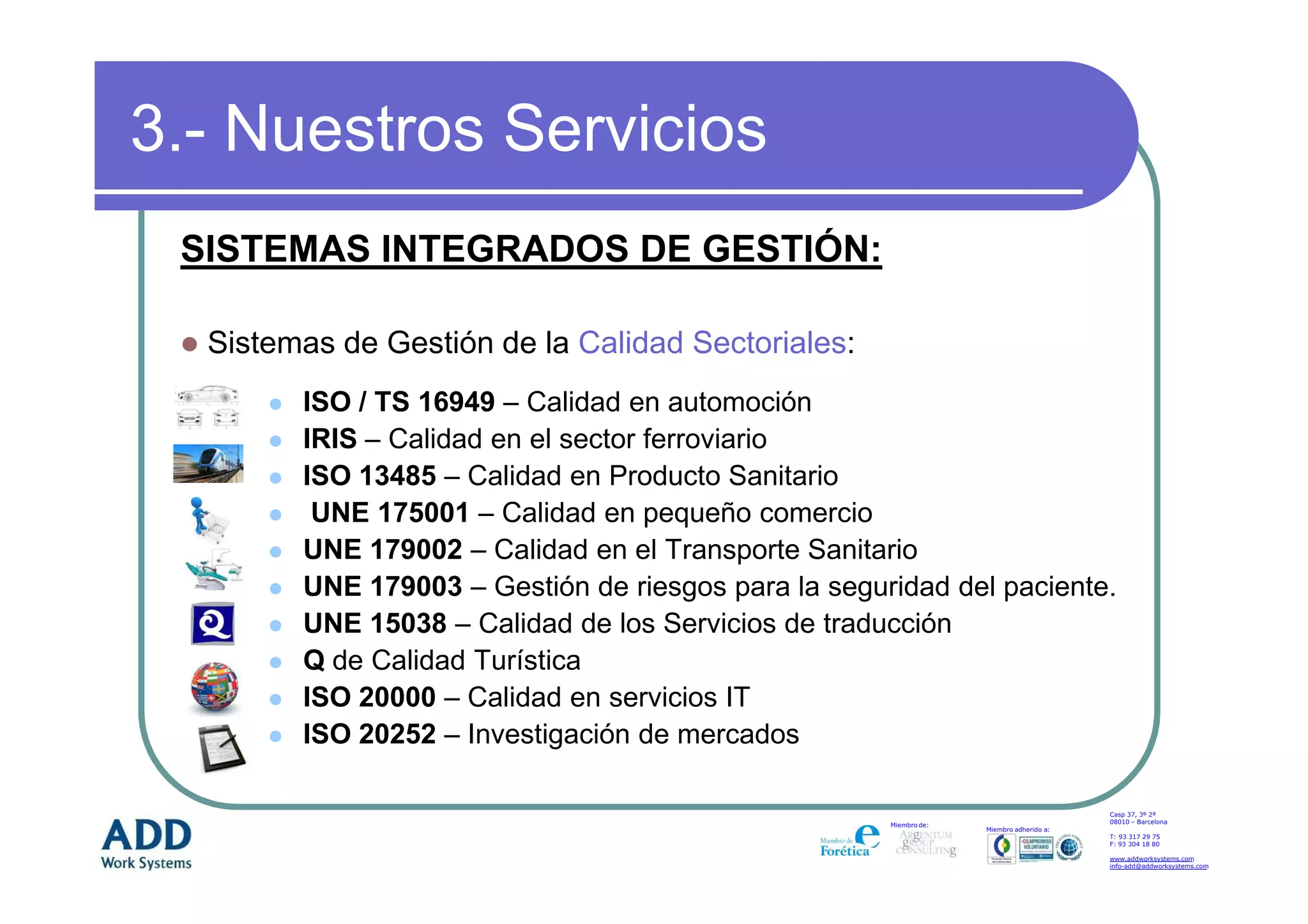 3.- Nuestros Servicios
 SISTEMAS INTEGRADOS DE GESTIÓN:

  Sistemas de Gestión de la Calidad Sectoriales:
        ISO / TS 16949 – Calidad en automoción
        IRIS – Calidad en el sector ferroviario
        ISO 13485 – Calidad en Producto Sanitario
         UNE 175001 – Calidad en pequeño comercio
        UNE 179002 – Calidad en el Transporte Sanitario
        UNE 179003 – Gestión de riesgos para la seguridad del paciente.
        UNE 15038 – Calidad de los Servicios de traducción
        Q de Calidad Turística
        ISO 20000 – Calidad en servicios IT
        ISO 20252 – Investigación de mercados

                                                                                         Casp 37, 3º 2ª
                                                                                         08010 – Barcelona
                                                     Miembro de:
                                                                   Miembro adherido a:
                                                                                         T: 93 317 29 75
                                                                                         F: 93 304 18 80

                                                                                         www.addworksystems.com
                                                                                         info-add@addworksystems.com
 