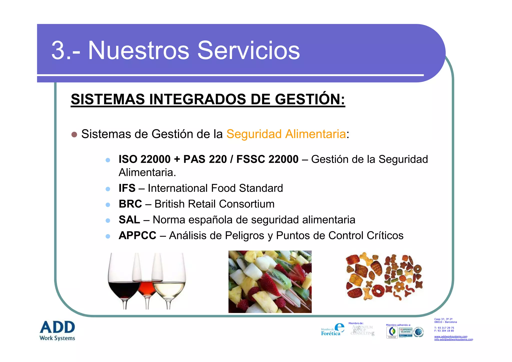 3.- Nuestros Servicios
 SISTEMAS INTEGRADOS DE GESTIÓN:

  Sistemas de Gestión de la Seguridad Alimentaria:

        ISO 22000 + PAS 220 / FSSC 22000 – Gestión de la Seguridad
        Alimentaria.
        IFS – International Food Standard
        BRC – British Retail Consortium
        SAL – Norma española de seguridad alimentaria
        APPCC – Análisis de Peligros y Puntos de Control Críticos




                                                                                       Casp 37, 3º 2ª
                                                                                       08010 – Barcelona
                                                   Miembro de:
                                                                 Miembro adherido a:
                                                                                       T: 93 317 29 75
                                                                                       F: 93 304 18 80

                                                                                       www.addworksystems.com
                                                                                       info-add@addworksystems.com
 