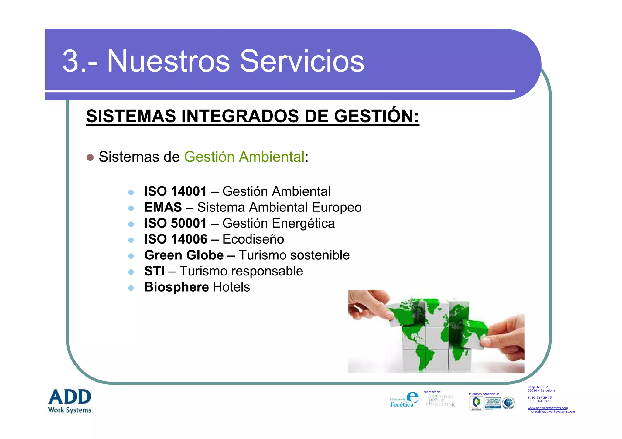 3.- Nuestros Servicios
 SISTEMAS INTEGRADOS DE GESTIÓN:

  Sistemas de Gestión Ambiental:

        ISO 14001 – Gestión Ambiental
        EMAS – Sistema Ambiental Europeo
        ISO 50001 – Gestión Energética
        ISO 14006 – Ecodiseño
        Green Globe – Turismo sostenible
        STI – Turismo responsable
        Biosphere Hotels




                                                                               Casp 37, 3º 2ª
                                                                               08010 – Barcelona
                                           Miembro de:
                                                         Miembro adherido a:
                                                                               T: 93 317 29 75
                                                                               F: 93 304 18 80

                                                                               www.addworksystems.com
                                                                               info-add@addworksystems.com
 