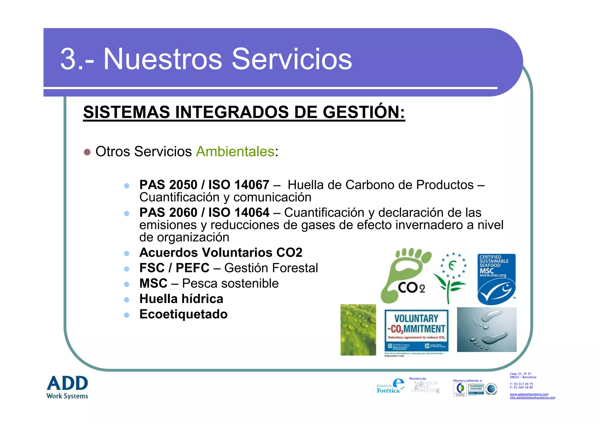 3.- Nuestros Servicios
 SISTEMAS INTEGRADOS DE GESTIÓN:

  Otros Servicios Ambientales:

        PAS 2050 / ISO 14067 – Huella de Carbono de Productos –
        Cuantificación y comunicación
        PAS 2060 / ISO 14064 – Cuantificación y declaración de las
        emisiones y reducciones de gases de efecto invernadero a nivel
        de organización
        Acuerdos Voluntarios CO2
        FSC / PEFC – Gestión Forestal
        MSC – Pesca sostenible
        Huella hídrica
        Ecoetiquetado



                                                                                         Casp 37, 3º 2ª
                                                                                         08010 – Barcelona
                                                     Miembro de:
                                                                   Miembro adherido a:
                                                                                         T: 93 317 29 75
                                                                                         F: 93 304 18 80

                                                                                         www.addworksystems.com
                                                                                         info-add@addworksystems.com
 