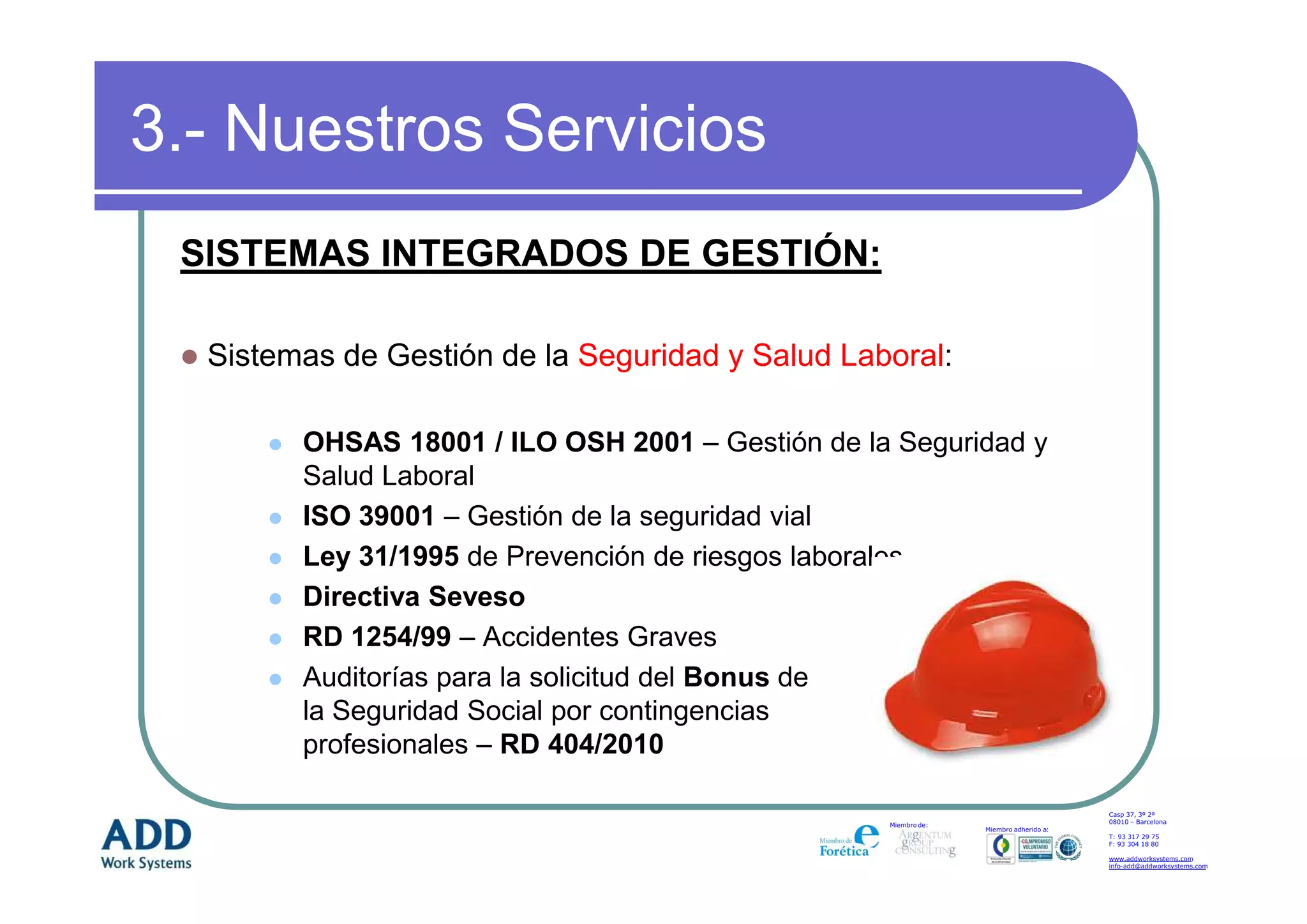 3.- Nuestros Servicios
 SISTEMAS INTEGRADOS DE GESTIÓN:

  Sistemas de Gestión de la Seguridad y Salud Laboral:

        OHSAS 18001 / ILO OSH 2001 – Gestión de la Seguridad y
        Salud Laboral
        ISO 39001 – Gestión de la seguridad vial
        Ley 31/1995 de Prevención de riesgos laborales
        Directiva Seveso
        RD 1254/99 – Accidentes Graves
        Auditorías para la solicitud del Bonus de
        la Seguridad Social por contingencias
        profesionales – RD 404/2010

                                                                                      Casp 37, 3º 2ª
                                                                                      08010 – Barcelona
                                                  Miembro de:
                                                                Miembro adherido a:
                                                                                      T: 93 317 29 75
                                                                                      F: 93 304 18 80

                                                                                      www.addworksystems.com
                                                                                      info-add@addworksystems.com
 