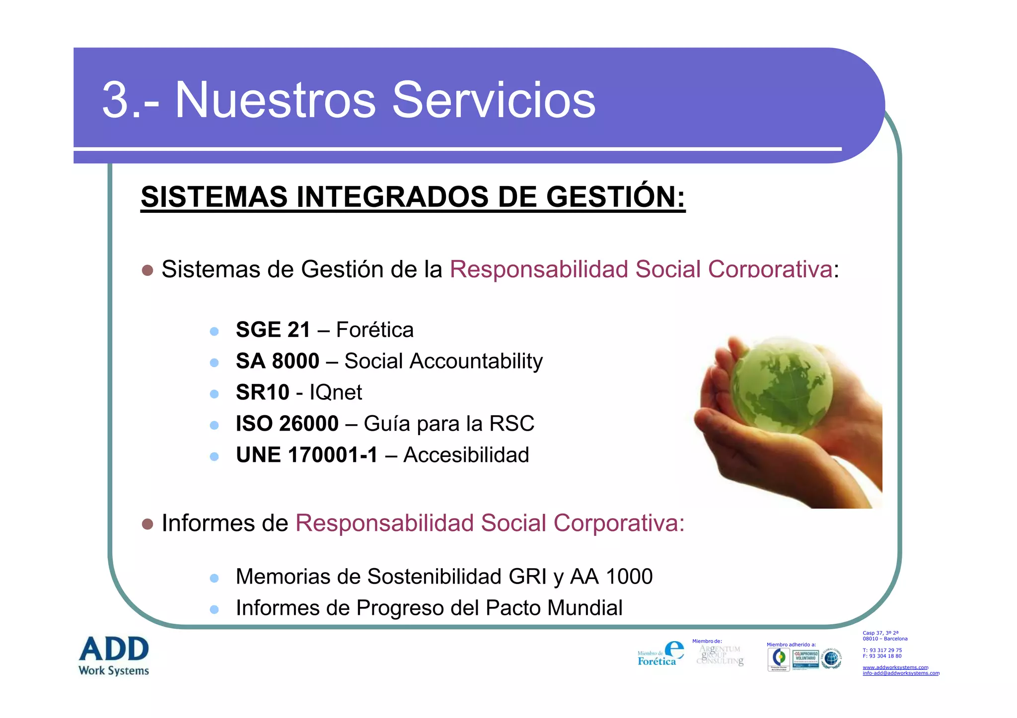3.- Nuestros Servicios
 SISTEMAS INTEGRADOS DE GESTIÓN:

  Sistemas de Gestión de la Responsabilidad Social Corporativa:

        SGE 21 – Forética
        SA 8000 – Social Accountability
        SR10 - IQnet
        ISO 26000 – Guía para la RSC
        UNE 170001-1 – Accesibilidad


  Informes de Responsabilidad Social Corporativa:

        Memorias de Sostenibilidad GRI y AA 1000
        Informes de Progreso del Pacto Mundial
                                                                                        Casp 37, 3º 2ª
                                                                                        08010 – Barcelona
                                                    Miembro de:
                                                                  Miembro adherido a:
                                                                                        T: 93 317 29 75
                                                                                        F: 93 304 18 80

                                                                                        www.addworksystems.com
                                                                                        info-add@addworksystems.com
 