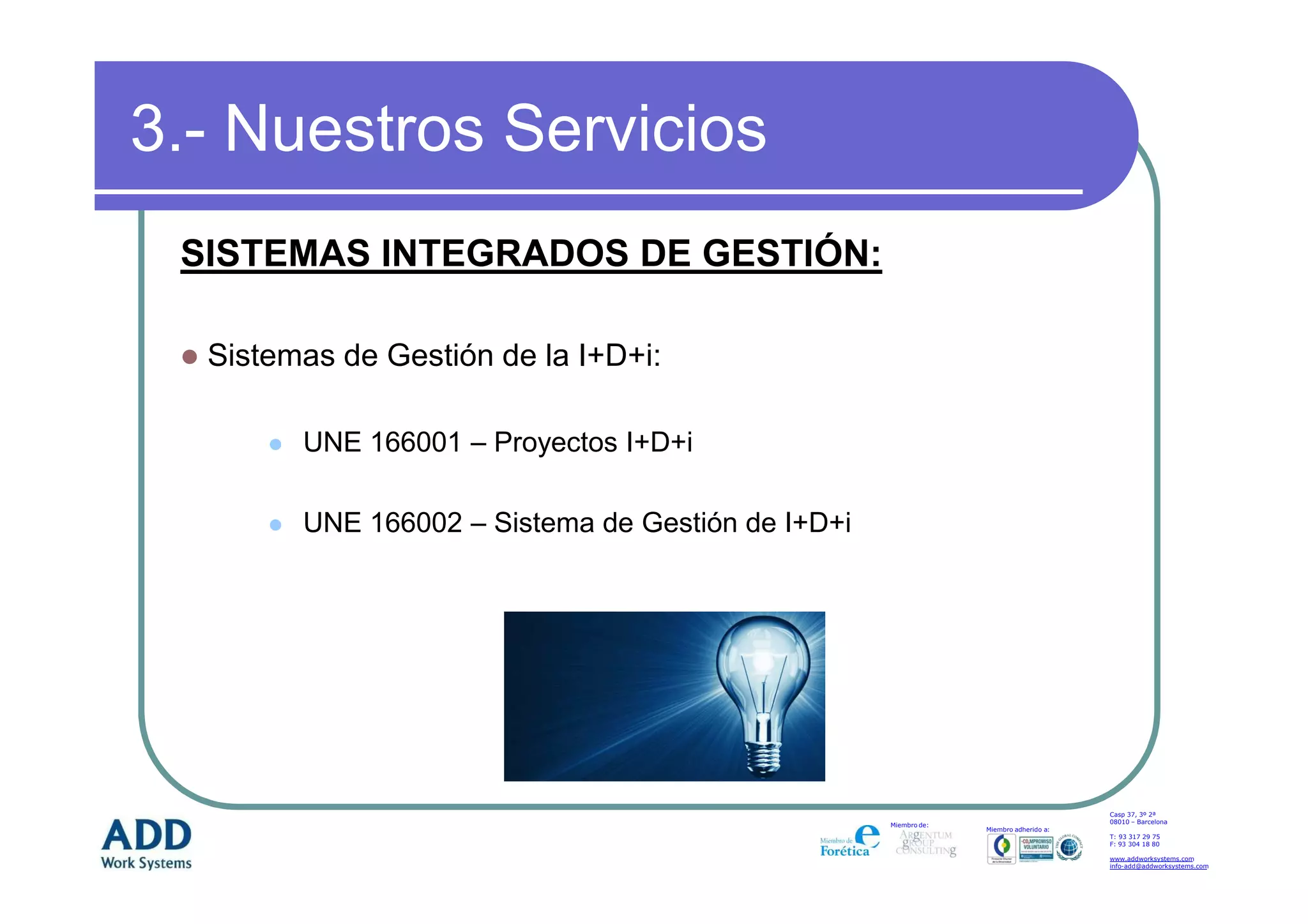 3.- Nuestros Servicios
 SISTEMAS INTEGRADOS DE GESTIÓN:

  Sistemas de Gestión de la I+D+i:

        UNE 166001 – Proyectos I+D+i

        UNE 166002 – Sistema de Gestión de I+D+i




                                                                                       Casp 37, 3º 2ª
                                                                                       08010 – Barcelona
                                                   Miembro de:
                                                                 Miembro adherido a:
                                                                                       T: 93 317 29 75
                                                                                       F: 93 304 18 80

                                                                                       www.addworksystems.com
                                                                                       info-add@addworksystems.com
 