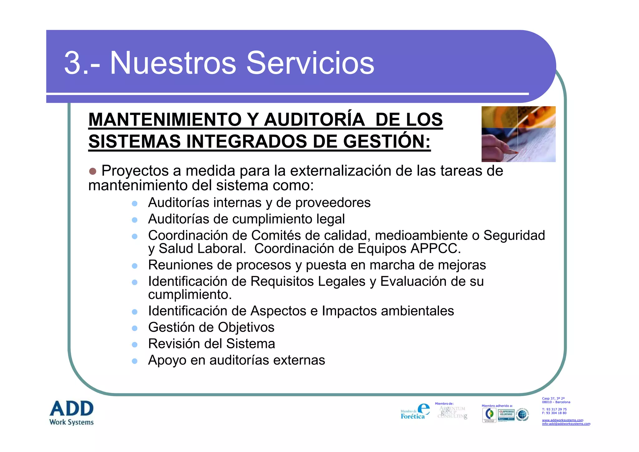 3.- Nuestros Servicios
 MANTENIMIENTO Y AUDITORÍA DE LOS
 SISTEMAS INTEGRADOS DE GESTIÓN:
  Proyectos a medida para la externalización de las tareas de
 mantenimiento del sistema como:
         Auditorías internas y de proveedores
         Auditorías de cumplimiento legal
         Coordinación de Comités de calidad, medioambiente o Seguridad
         y Salud Laboral. Coordinación de Equipos APPCC.
         Reuniones de procesos y puesta en marcha de mejoras
         Identificación de Requisitos Legales y Evaluación de su
         cumplimiento.
         Identificación de Aspectos e Impactos ambientales
         Gestión de Objetivos
         Revisión del Sistema
         Apoyo en auditorías externas

                                                                                         Casp 37, 3º 2ª
                                                                                         08010 – Barcelona
                                                     Miembro de:
                                                                   Miembro adherido a:
                                                                                         T: 93 317 29 75
                                                                                         F: 93 304 18 80

                                                                                         www.addworksystems.com
                                                                                         info-add@addworksystems.com
 