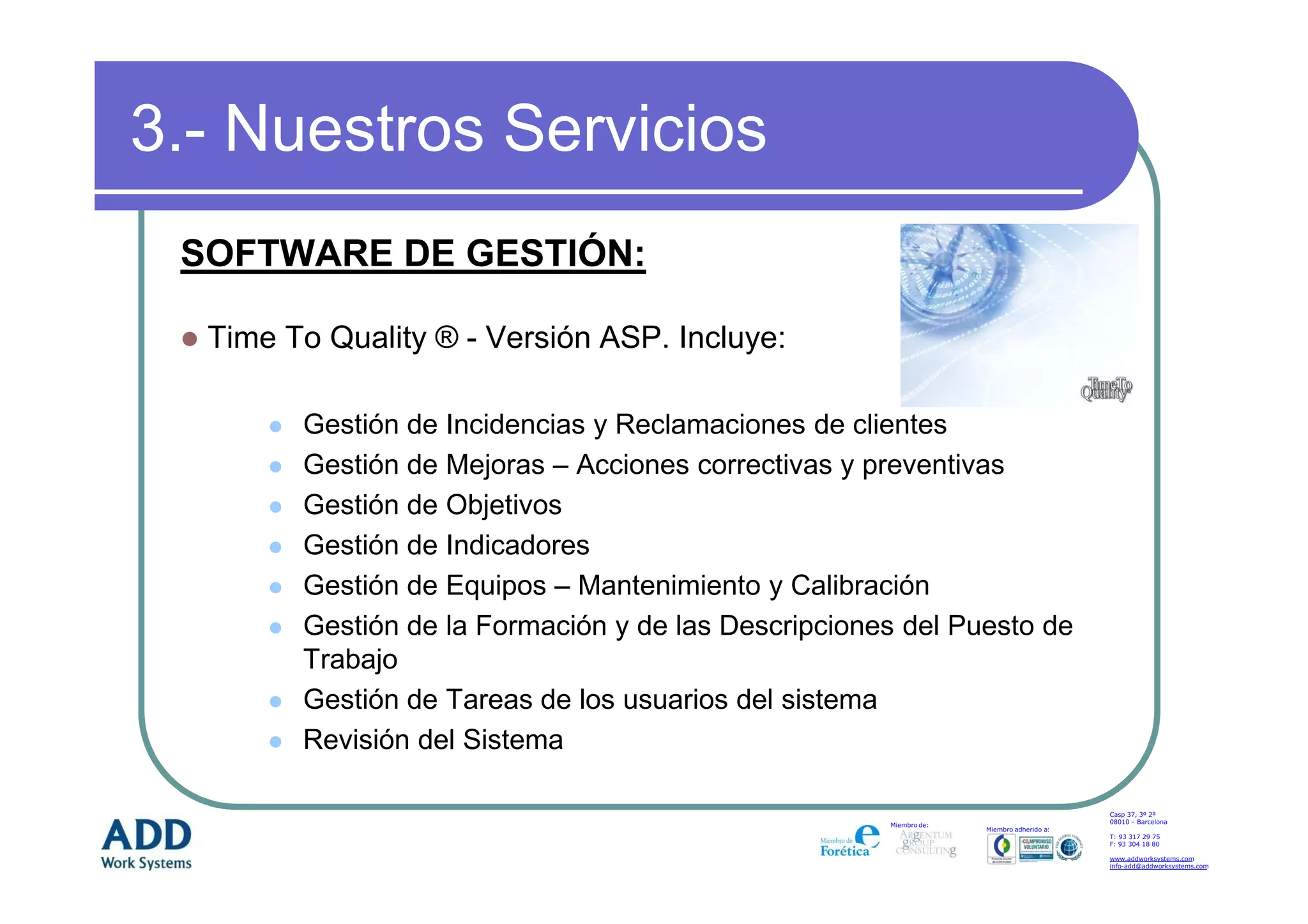 3.- Nuestros Servicios
 SOFTWARE DE GESTIÓN:

  Time To Quality ® - Versión ASP. Incluye:

        Gestión de Incidencias y Reclamaciones de clientes
        Gestión de Mejoras – Acciones correctivas y preventivas
        Gestión de Objetivos
        Gestión de Indicadores
        Gestión de Equipos – Mantenimiento y Calibración
        Gestión de la Formación y de las Descripciones del Puesto de
        Trabajo
        Gestión de Tareas de los usuarios del sistema
        Revisión del Sistema

                                                                                         Casp 37, 3º 2ª
                                                                                         08010 – Barcelona
                                                     Miembro de:
                                                                   Miembro adherido a:
                                                                                         T: 93 317 29 75
                                                                                         F: 93 304 18 80

                                                                                         www.addworksystems.com
                                                                                         info-add@addworksystems.com
 