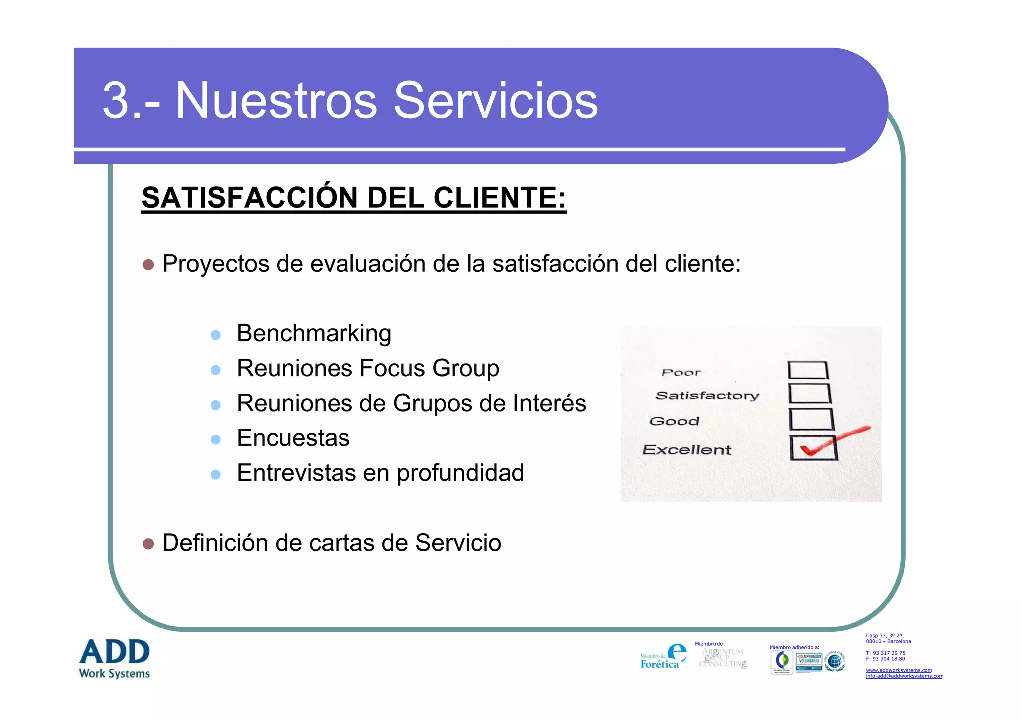 3.- Nuestros Servicios
 SATISFACCIÓN DEL CLIENTE:

  Proyectos de evaluación de la satisfacción del cliente:

         Benchmarking
         Reuniones Focus Group
         Reuniones de Grupos de Interés
         Encuestas
         Entrevistas en profundidad

  Definición de cartas de Servicio


                                                                                        Casp 37, 3º 2ª
                                                                                        08010 – Barcelona
                                                    Miembro de:
                                                                  Miembro adherido a:
                                                                                        T: 93 317 29 75
                                                                                        F: 93 304 18 80

                                                                                        www.addworksystems.com
                                                                                        info-add@addworksystems.com
 