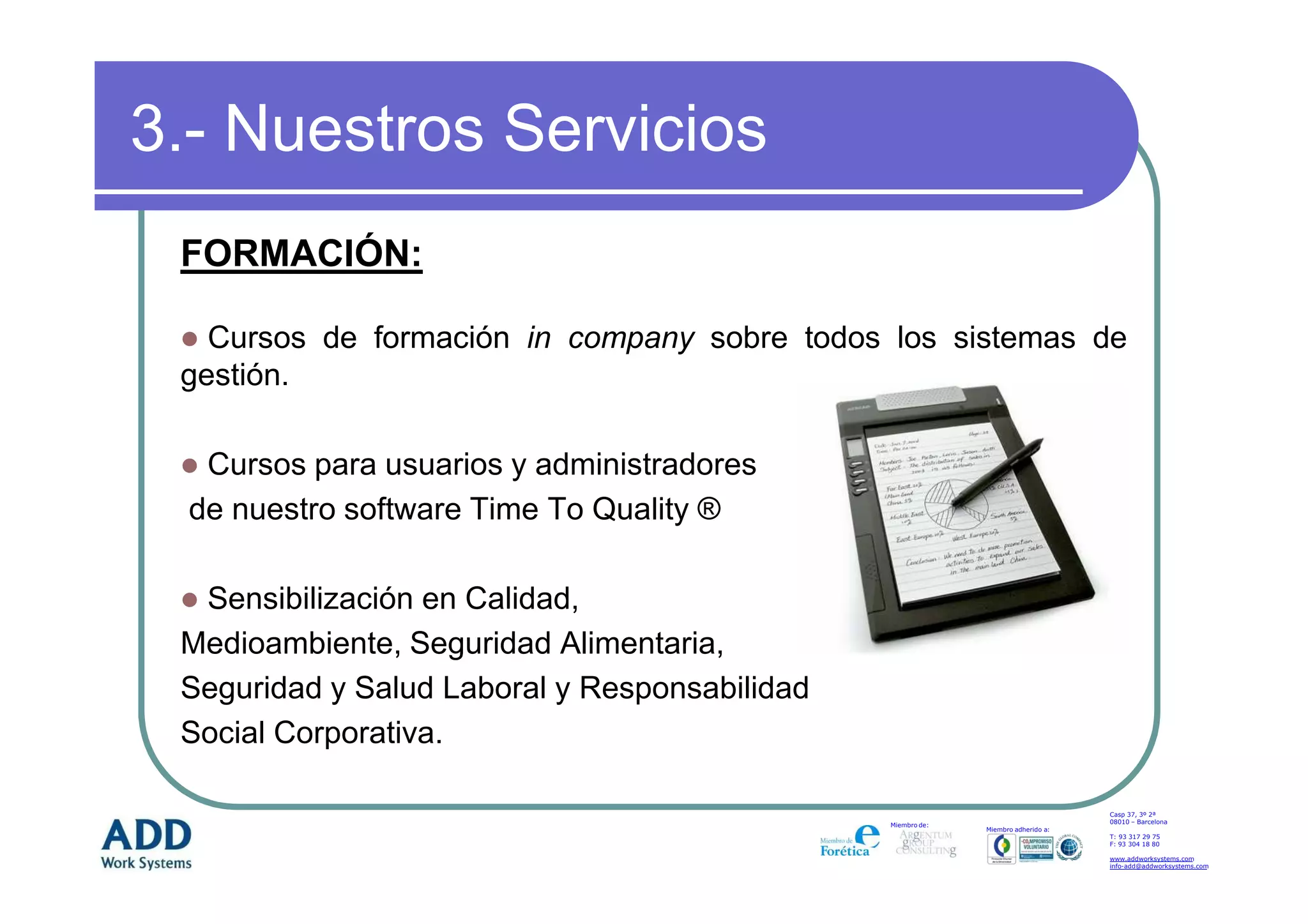 3.- Nuestros Servicios
 FORMACIÓN:

   Cursos de formación in company sobre todos los sistemas de
 gestión.

   Cursos para usuarios y administradores
  de nuestro software Time To Quality ®

  Sensibilización en Calidad,
 Medioambiente, Seguridad Alimentaria,
 Seguridad y Salud Laboral y Responsabilidad
 Social Corporativa.

                                                                                   Casp 37, 3º 2ª
                                                                                   08010 – Barcelona
                                               Miembro de:
                                                             Miembro adherido a:
                                                                                   T: 93 317 29 75
                                                                                   F: 93 304 18 80

                                                                                   www.addworksystems.com
                                                                                   info-add@addworksystems.com
 