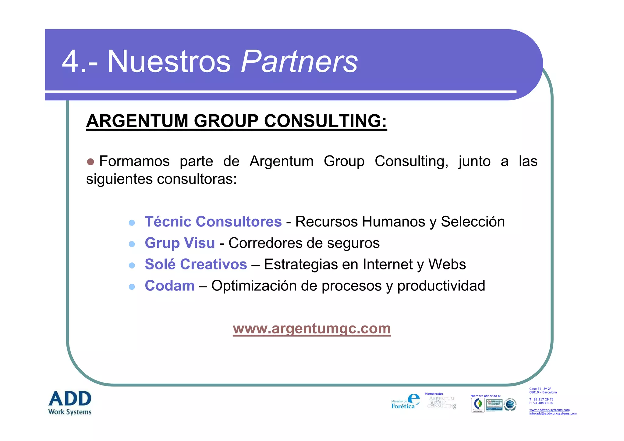 4.- Nuestros Partners
 ARGENTUM GROUP CONSULTING:

   Formamos parte de Argentum Group Consulting, junto a las
 siguientes consultoras:

        Técnic Consultores - Recursos Humanos y Selección
        Grup Visu - Corredores de seguros
        Solé Creativos – Estrategias en Internet y Webs
        Codam – Optimización de procesos y productividad

                   www.argentumgc.com


                                                                                  Casp 37, 3º 2ª
                                                                                  08010 – Barcelona
                                              Miembro de:
                                                            Miembro adherido a:
                                                                                  T: 93 317 29 75
                                                                                  F: 93 304 18 80

                                                                                  www.addworksystems.com
                                                                                  info-add@addworksystems.com
 