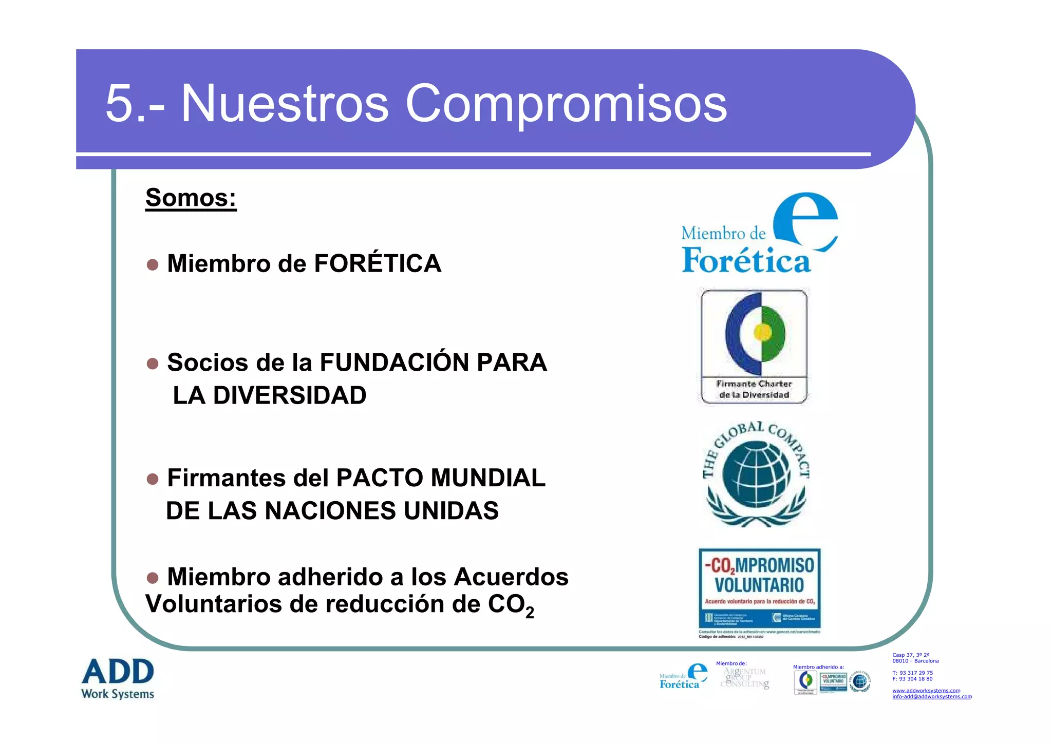 5.- Nuestros Compromisos
 Somos:

  Miembro de FORÉTICA


  Socios de la FUNDACIÓN PARA
  LA DIVERSIDAD


  Firmantes del PACTO MUNDIAL
  DE LAS NACIONES UNIDAS

  Miembro adherido a los Acuerdos
 Voluntarios de reducción de CO2
                                                                        Casp 37, 3º 2ª
                                                                        08010 – Barcelona
                                    Miembro de:
                                                  Miembro adherido a:
                                                                        T: 93 317 29 75
                                                                        F: 93 304 18 80

                                                                        www.addworksystems.com
                                                                        info-add@addworksystems.com
 