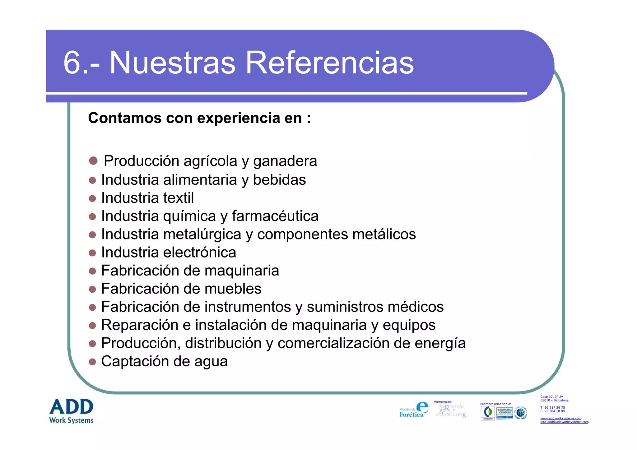 6.- Nuestras Referencias
 Contamos con experiencia en :

   Producción agrícola y ganadera
  Industria alimentaria y bebidas
  Industria textil
  Industria química y farmacéutica
  Industria metalúrgica y componentes metálicos
  Industria electrónica
  Fabricación de maquinaria
  Fabricación de muebles
  Fabricación de instrumentos y suministros médicos
  Reparación e instalación de maquinaria y equipos
  Producción, distribución y comercialización de energía
  Captación de agua

                                                                                       Casp 37, 3º 2ª
                                                                                       08010 – Barcelona
                                                   Miembro de:
                                                                 Miembro adherido a:
                                                                                       T: 93 317 29 75
                                                                                       F: 93 304 18 80

                                                                                       www.addworksystems.com
                                                                                       info-add@addworksystems.com
 