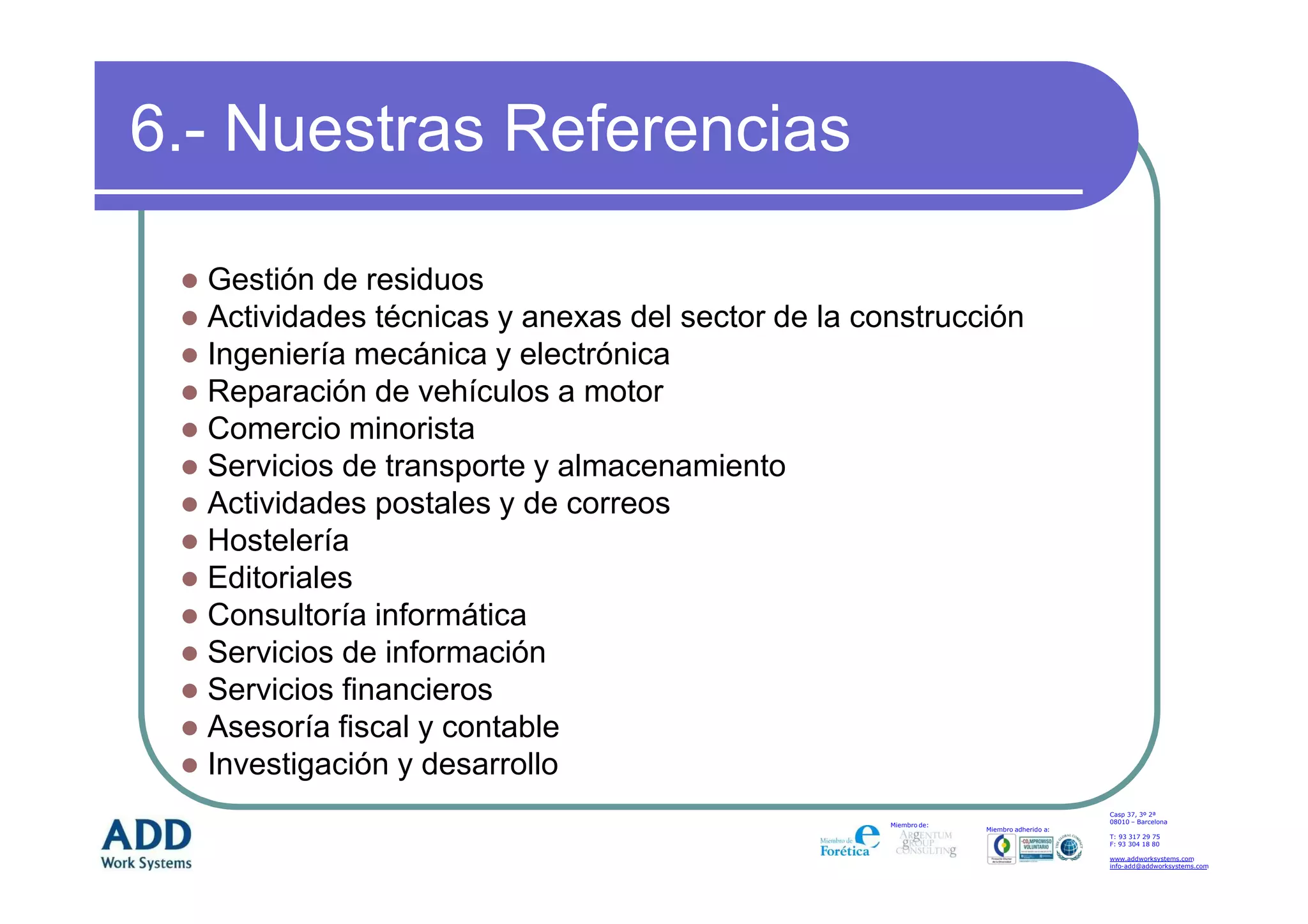 6.- Nuestras Referencias

  Gestión de residuos
  Actividades técnicas y anexas del sector de la construcción
  Ingeniería mecánica y electrónica
  Reparación de vehículos a motor
  Comercio minorista
  Servicios de transporte y almacenamiento
  Actividades postales y de correos
  Hostelería
  Editoriales
  Consultoría informática
  Servicios de información
  Servicios financieros
  Asesoría fiscal y contable
  Investigación y desarrollo
                                                                                       Casp 37, 3º 2ª
                                                                                       08010 – Barcelona
                                                   Miembro de:
                                                                 Miembro adherido a:
                                                                                       T: 93 317 29 75
                                                                                       F: 93 304 18 80

                                                                                       www.addworksystems.com
                                                                                       info-add@addworksystems.com
 