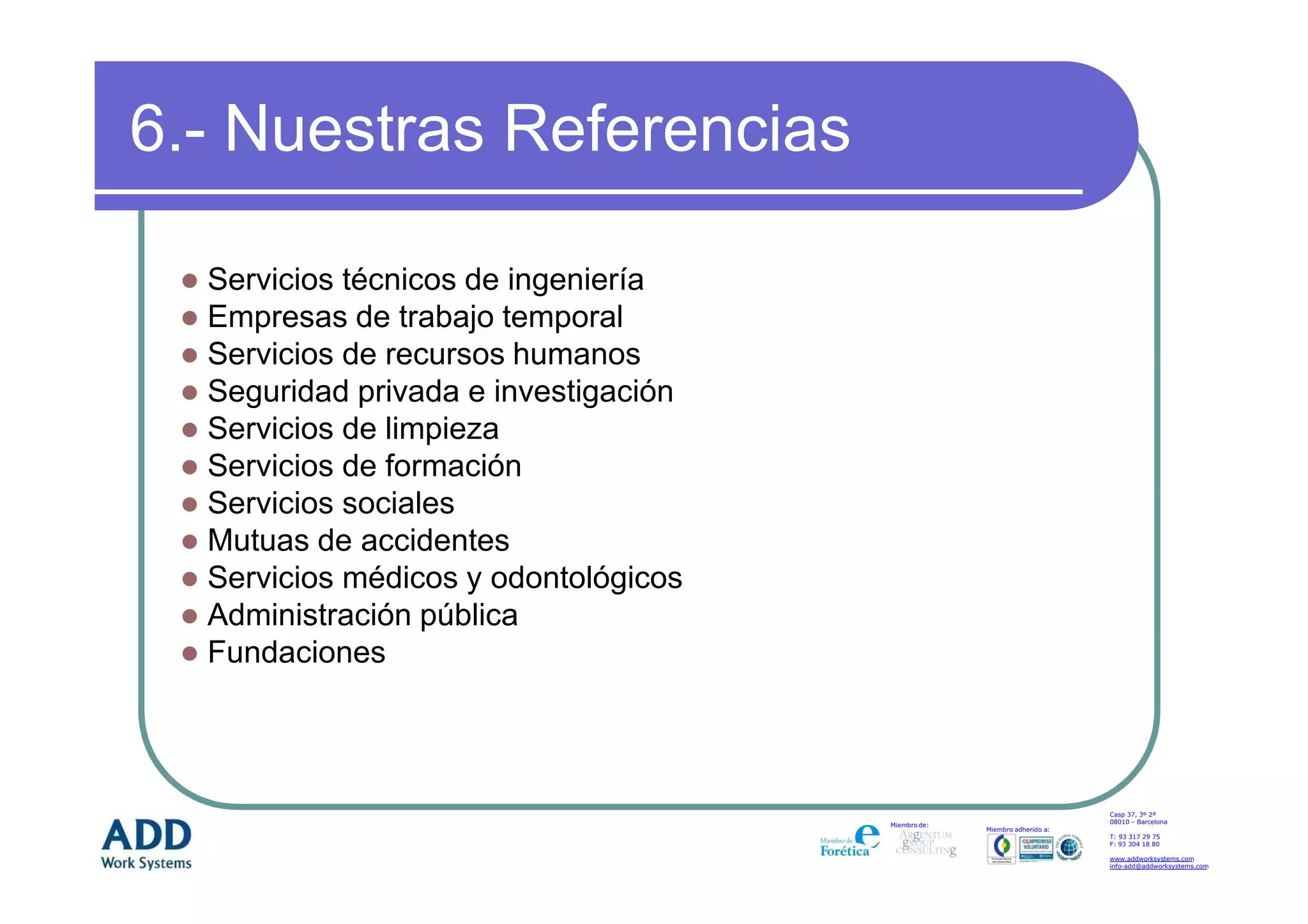 6.- Nuestras Referencias

  Servicios técnicos de ingeniería
  Empresas de trabajo temporal
  Servicios de recursos humanos
  Seguridad privada e investigación
  Servicios de limpieza
  Servicios de formación
  Servicios sociales
  Mutuas de accidentes
  Servicios médicos y odontológicos
  Administración pública
  Fundaciones



                                                                          Casp 37, 3º 2ª
                                                                          08010 – Barcelona
                                      Miembro de:
                                                    Miembro adherido a:
                                                                          T: 93 317 29 75
                                                                          F: 93 304 18 80

                                                                          www.addworksystems.com
                                                                          info-add@addworksystems.com
 