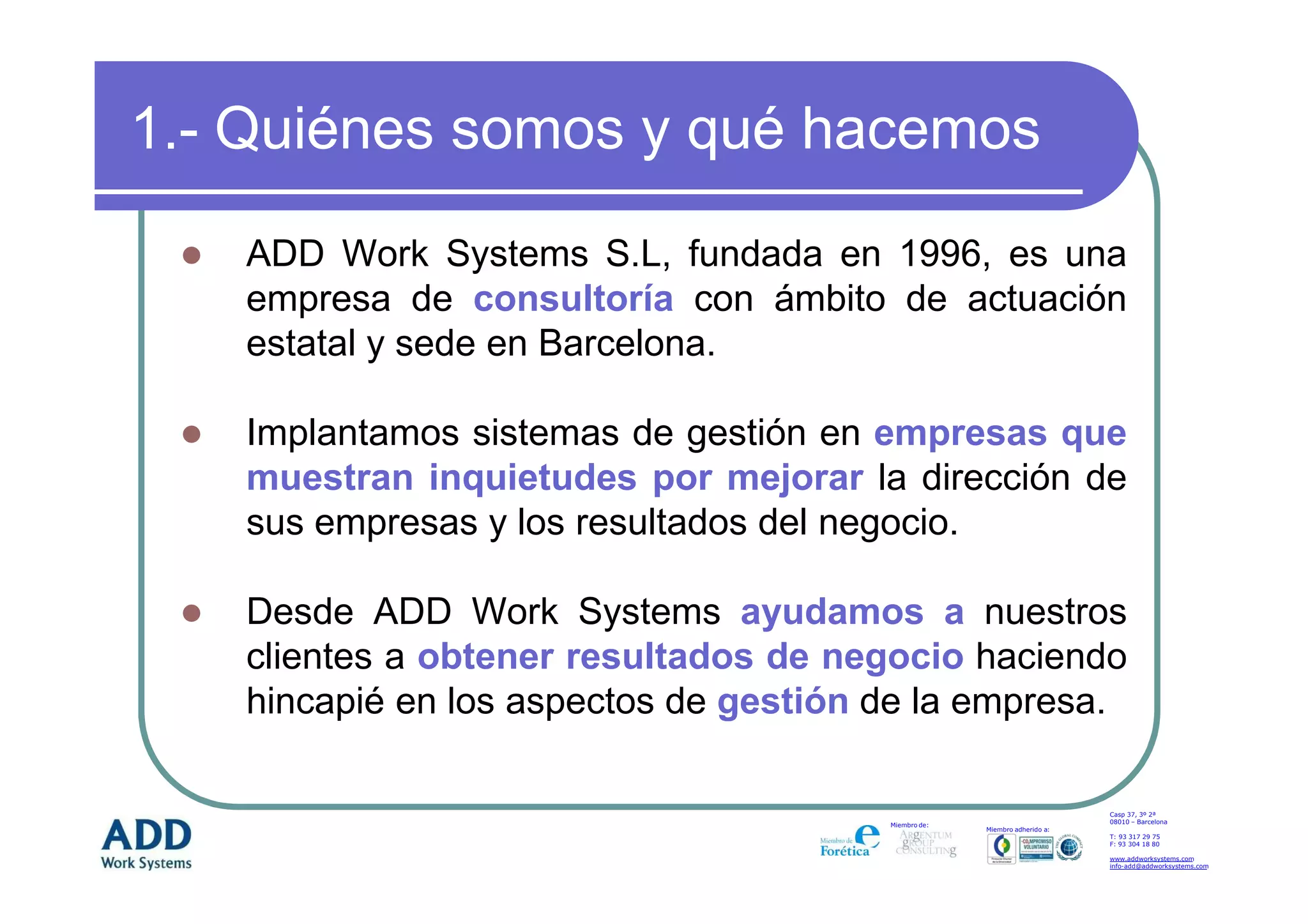 1.- Quiénes somos y qué hacemos
   ADD Work Systems S.L, fundada en 1996, es una
   empresa de consultoría con ámbito de actuación
   estatal y sede en Barcelona.

   Implantamos sistemas de gestión en empresas que
   muestran inquietudes por mejorar la dirección de
   sus empresas y los resultados del negocio.

   Desde ADD Work Systems ayudamos a nuestros
   clientes a obtener resultados de negocio haciendo
   hincapié en los aspectos de gestión de la empresa.

                                                                           Casp 37, 3º 2ª
                                                                           08010 – Barcelona
                                       Miembro de:
                                                     Miembro adherido a:
                                                                           T: 93 317 29 75
                                                                           F: 93 304 18 80

                                                                           www.addworksystems.com
                                                                           info-add@addworksystems.com
 