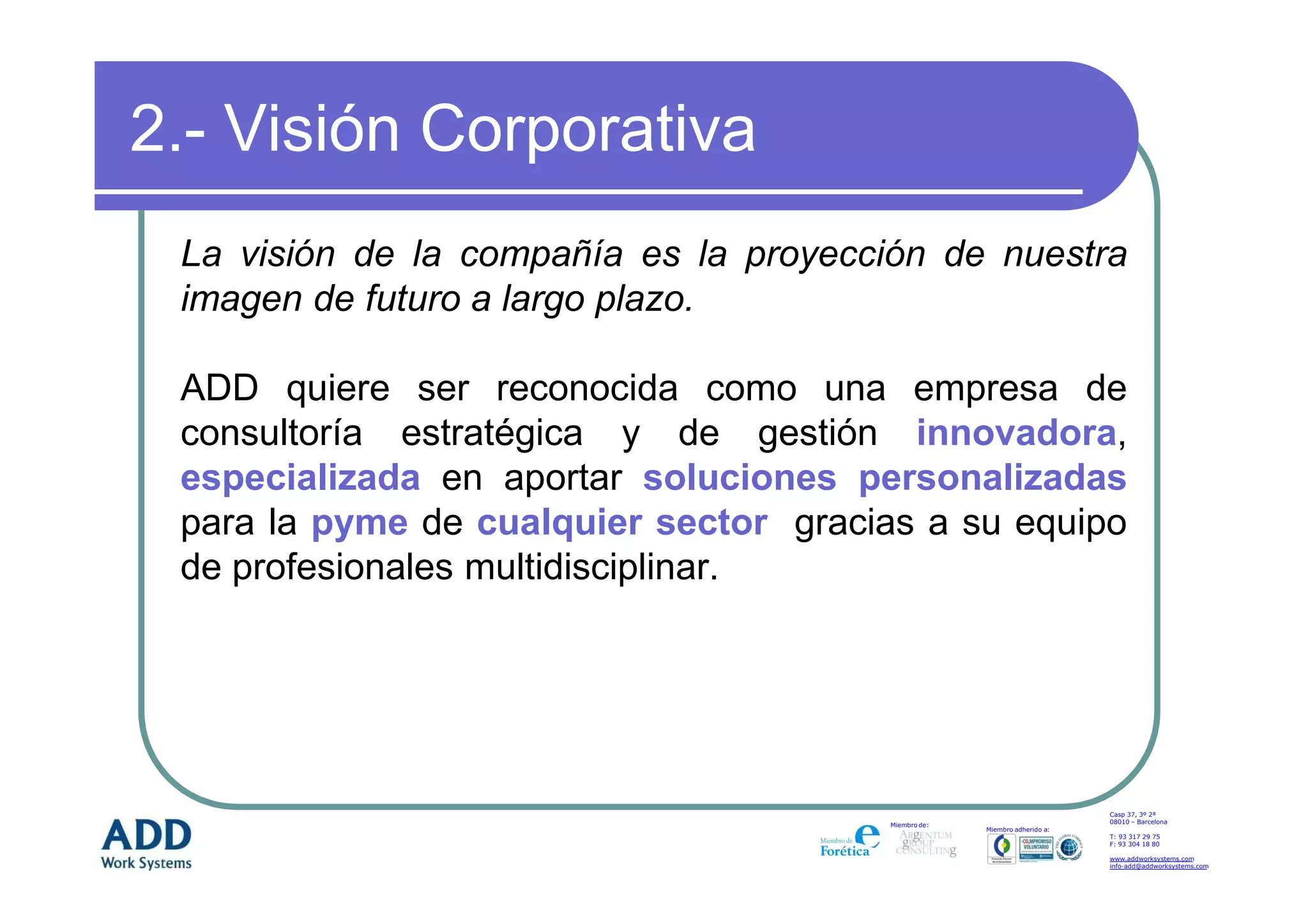 2.- Visión Corporativa
 La visión de la compañía es la proyección de nuestra
 imagen de futuro a largo plazo.

 ADD quiere ser reconocida como una empresa de
 consultoría estratégica y de gestión innovadora,
 especializada en aportar soluciones personalizadas
 para la pyme de cualquier sector gracias a su equipo
 de profesionales multidisciplinar.




                                                                           Casp 37, 3º 2ª
                                                                           08010 – Barcelona
                                       Miembro de:
                                                     Miembro adherido a:
                                                                           T: 93 317 29 75
                                                                           F: 93 304 18 80

                                                                           www.addworksystems.com
                                                                           info-add@addworksystems.com
 