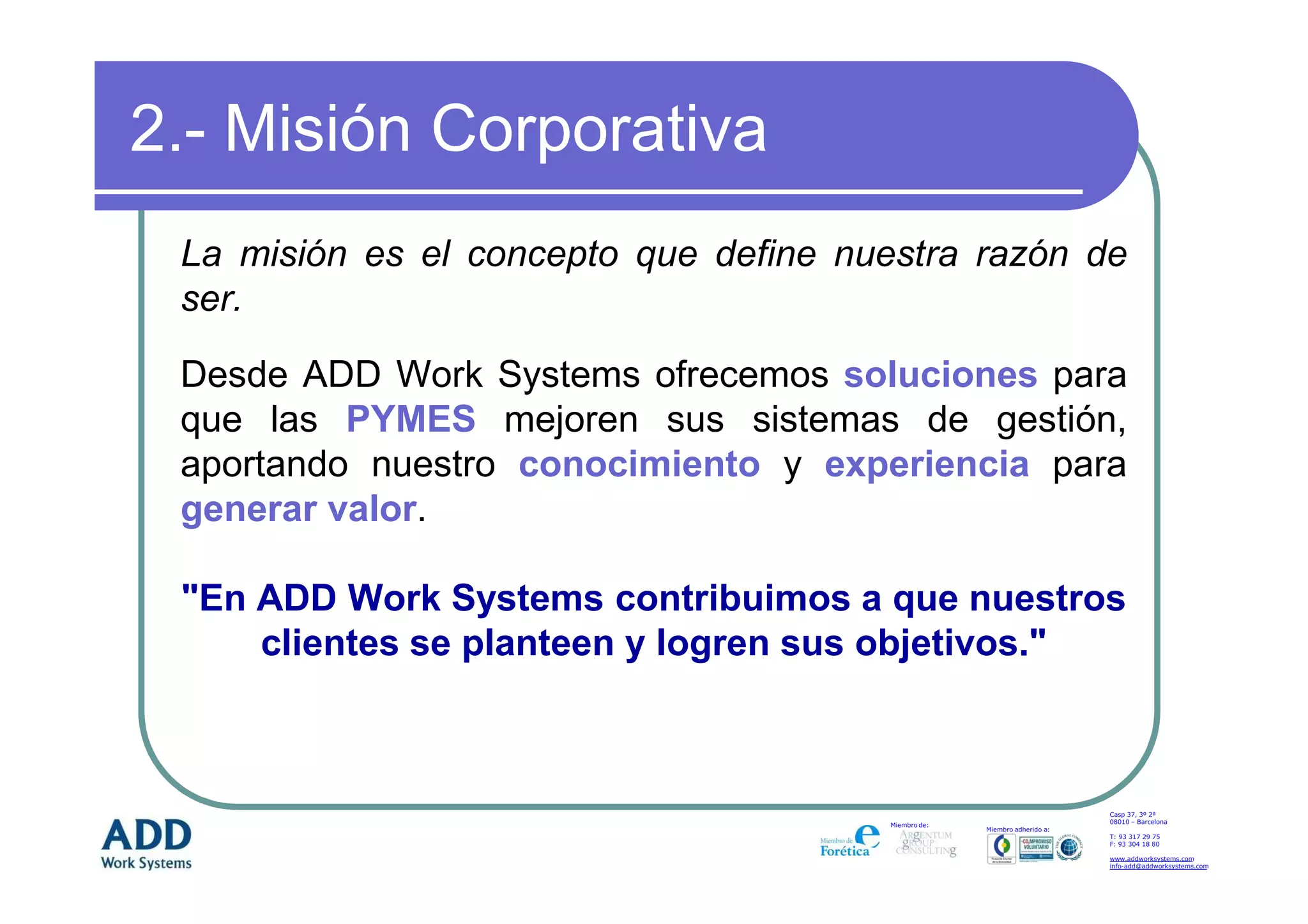 2.- Misión Corporativa
 La misión es el concepto que define nuestra razón de
 ser.

 Desde ADD Work Systems ofrecemos soluciones para
 que las PYMES mejoren sus sistemas de gestión,
 aportando nuestro conocimiento y experiencia para
 generar valor.

 "En ADD Work Systems contribuimos a que nuestros
     clientes se planteen y logren sus objetivos."



                                                                            Casp 37, 3º 2ª
                                                                            08010 – Barcelona
                                        Miembro de:
                                                      Miembro adherido a:
                                                                            T: 93 317 29 75
                                                                            F: 93 304 18 80

                                                                            www.addworksystems.com
                                                                            info-add@addworksystems.com
 
