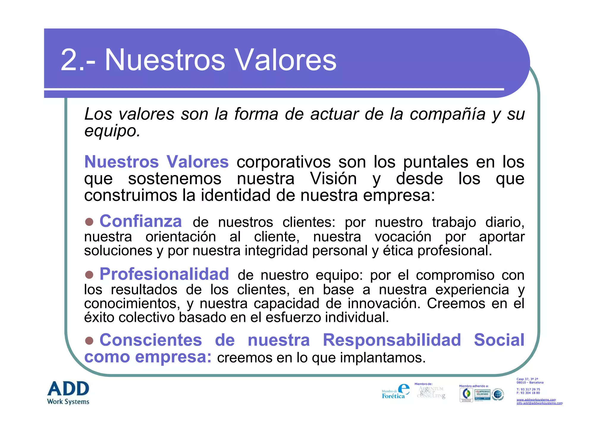 2.- Nuestros Valores
 Los valores son la forma de actuar de la compañía y su
 equipo.
 Nuestros Valores corporativos son los puntales en los
 que sostenemos nuestra Visión y desde los que
 construimos la identidad de nuestra empresa:
   Confianza de nuestros clientes: por nuestro trabajo diario,
 nuestra orientación al cliente, nuestra vocación por aportar
 soluciones y por nuestra integridad personal y ética profesional.
   Profesionalidad de nuestro equipo: por el compromiso con
 los resultados de los clientes, en base a nuestra experiencia y
 conocimientos, y nuestra capacidad de innovación. Creemos en el
 éxito colectivo basado en el esfuerzo individual.
   Conscientes de nuestra Responsabilidad Social
 como empresa: creemos en lo que implantamos.
                                                                                     Casp 37, 3º 2ª
                                                                                     08010 – Barcelona
                                                 Miembro de:
                                                               Miembro adherido a:
                                                                                     T: 93 317 29 75
                                                                                     F: 93 304 18 80

                                                                                     www.addworksystems.com
                                                                                     info-add@addworksystems.com
 