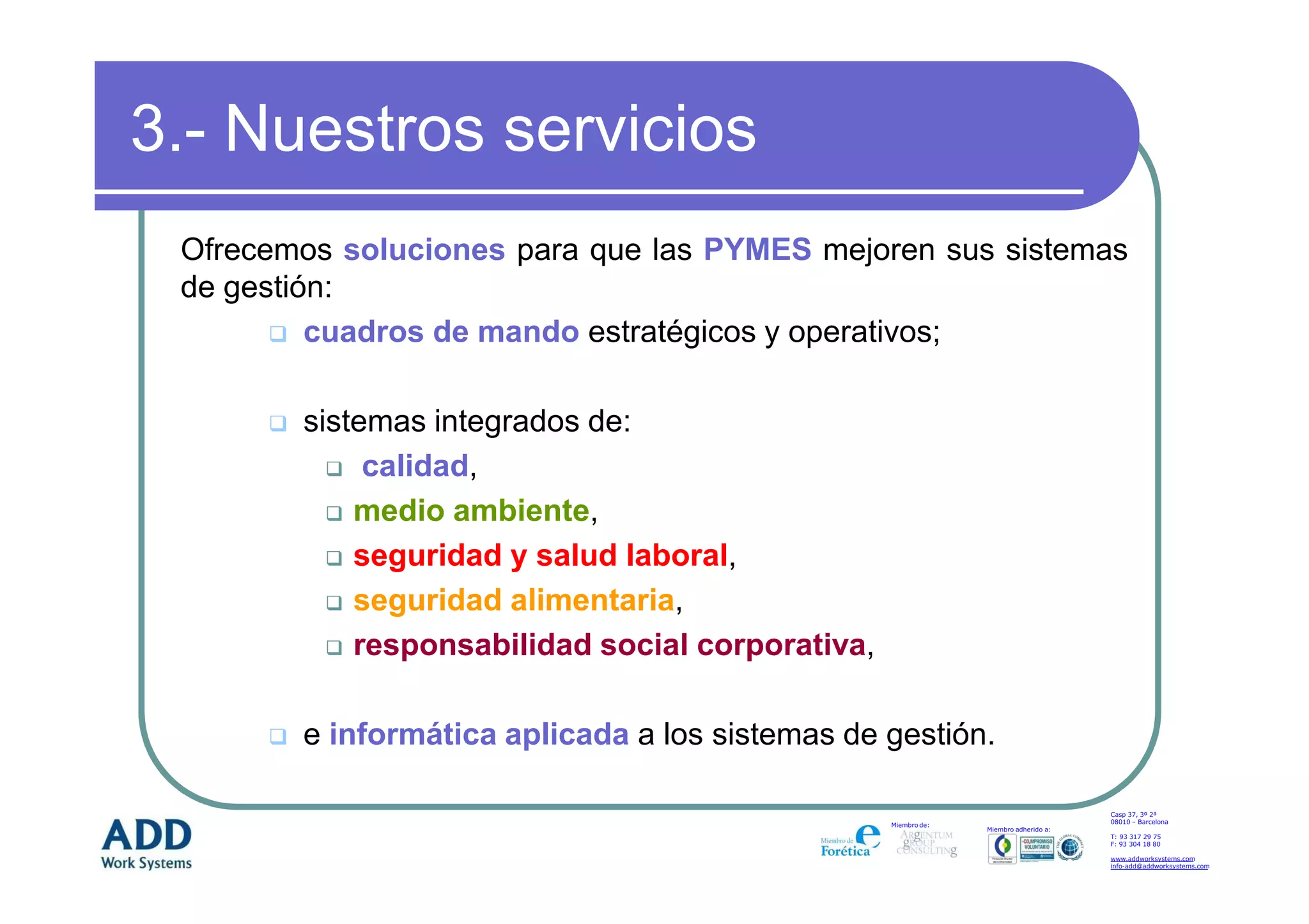 3.- Nuestros servicios
 Ofrecemos soluciones para que las PYMES mejoren sus sistemas
 de gestión:
          cuadros de mando estratégicos y operativos;

        sistemas integrados de:
             calidad,
            medio ambiente,
            seguridad y salud laboral,
            seguridad alimentaria,
            responsabilidad social corporativa,

        e informática aplicada a los sistemas de gestión.

                                                                                      Casp 37, 3º 2ª
                                                                                      08010 – Barcelona
                                                  Miembro de:
                                                                Miembro adherido a:
                                                                                      T: 93 317 29 75
                                                                                      F: 93 304 18 80

                                                                                      www.addworksystems.com
                                                                                      info-add@addworksystems.com
 