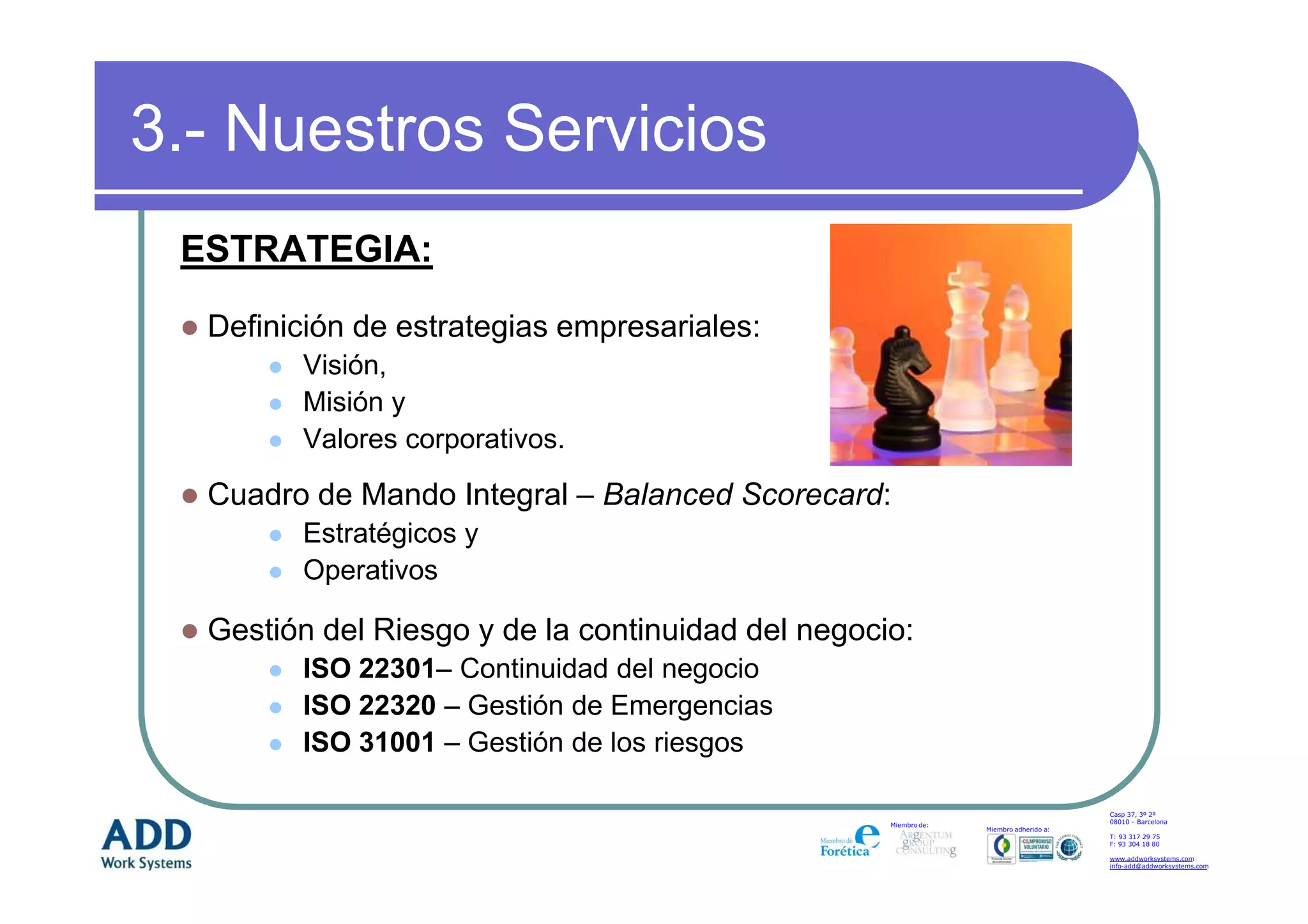 3.- Nuestros Servicios
 ESTRATEGIA:

  Definición de estrategias empresariales:
        Visión,
        Misión y
        Valores corporativos.

  Cuadro de Mando Integral – Balanced Scorecard:
        Estratégicos y
        Operativos

  Gestión del Riesgo y de la continuidad del negocio:
        ISO 22301– Continuidad del negocio
        ISO 22320 – Gestión de Emergencias
        ISO 31001 – Gestión de los riesgos

                                                                                       Casp 37, 3º 2ª
                                                                                       08010 – Barcelona
                                                   Miembro de:
                                                                 Miembro adherido a:
                                                                                       T: 93 317 29 75
                                                                                       F: 93 304 18 80

                                                                                       www.addworksystems.com
                                                                                       info-add@addworksystems.com
 