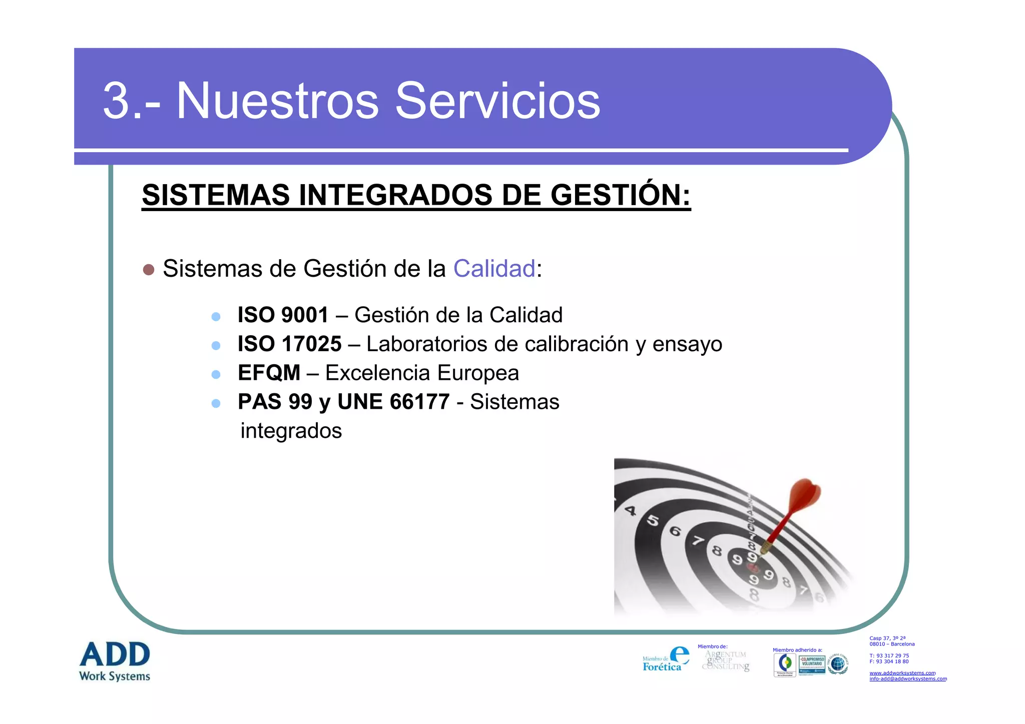 3.- Nuestros Servicios
 SISTEMAS INTEGRADOS DE GESTIÓN:

  Sistemas de Gestión de la Calidad:
        ISO 9001 – Gestión de la Calidad
        ISO 17025 – Laboratorios de calibración y ensayo
        EFQM – Excelencia Europea
        PAS 99 y UNE 66177 - Sistemas
        integrados




                                                                                         Casp 37, 3º 2ª
                                                                                         08010 – Barcelona
                                                     Miembro de:
                                                                   Miembro adherido a:
                                                                                         T: 93 317 29 75
                                                                                         F: 93 304 18 80

                                                                                         www.addworksystems.com
                                                                                         info-add@addworksystems.com
 
