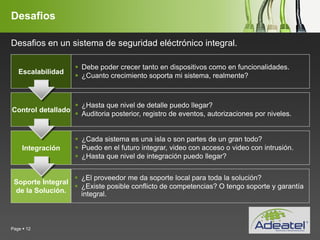 YOUR LOGO
Page  12
Desafios
Escalabilidad
 Debe poder crecer tanto en dispositivos como en funcionalidades.
 ¿Cuanto crecimiento soporta mi sistema, realmente?
Control detallado
 ¿Hasta que nivel de detalle puedo llegar?
 Auditoria posterior, registro de eventos, autorizaciones por niveles.
Integración
 ¿Cada sistema es una isla o son partes de un gran todo?
 Puedo en el futuro integrar, video con acceso o video con intrusión.
 ¿Hasta que nivel de integración puedo llegar?
Soporte Integral
de la Solución.
 ¿El proveedor me da soporte local para toda la solución?
 ¿Existe posible conflicto de competencias? O tengo soporte y garantía
integral.
Desafios en un sistema de seguridad eléctrónico integral.
 