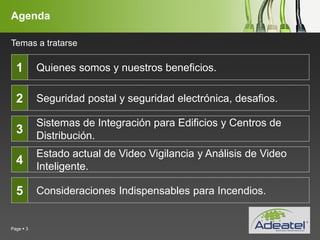 YOUR LOGO
Page  3
Agenda
Quienes somos y nuestros beneficios.
Seguridad postal y seguridad electrónica, desafios.
Sistemas de Integración para Edificios y Centros de
Distribución.
Estado actual de Video Vigilancia y Análisis de Video
Inteligente.
Consideraciones Indispensables para Incendios.
1
2
3
4
5
Temas a tratarse
 