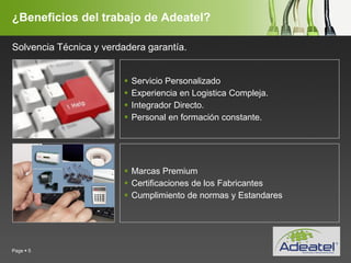 YOUR LOGO
Page  5
¿Beneficios del trabajo de Adeatel?
 Servicio Personalizado
 Experiencia en Logistica Compleja.
 Integrador Directo.
 Personal en formación constante.
 Marcas Premium
 Certificaciones de los Fabricantes
 Cumplimiento de normas y Estandares
Solvencia Técnica y verdadera garantía.
 