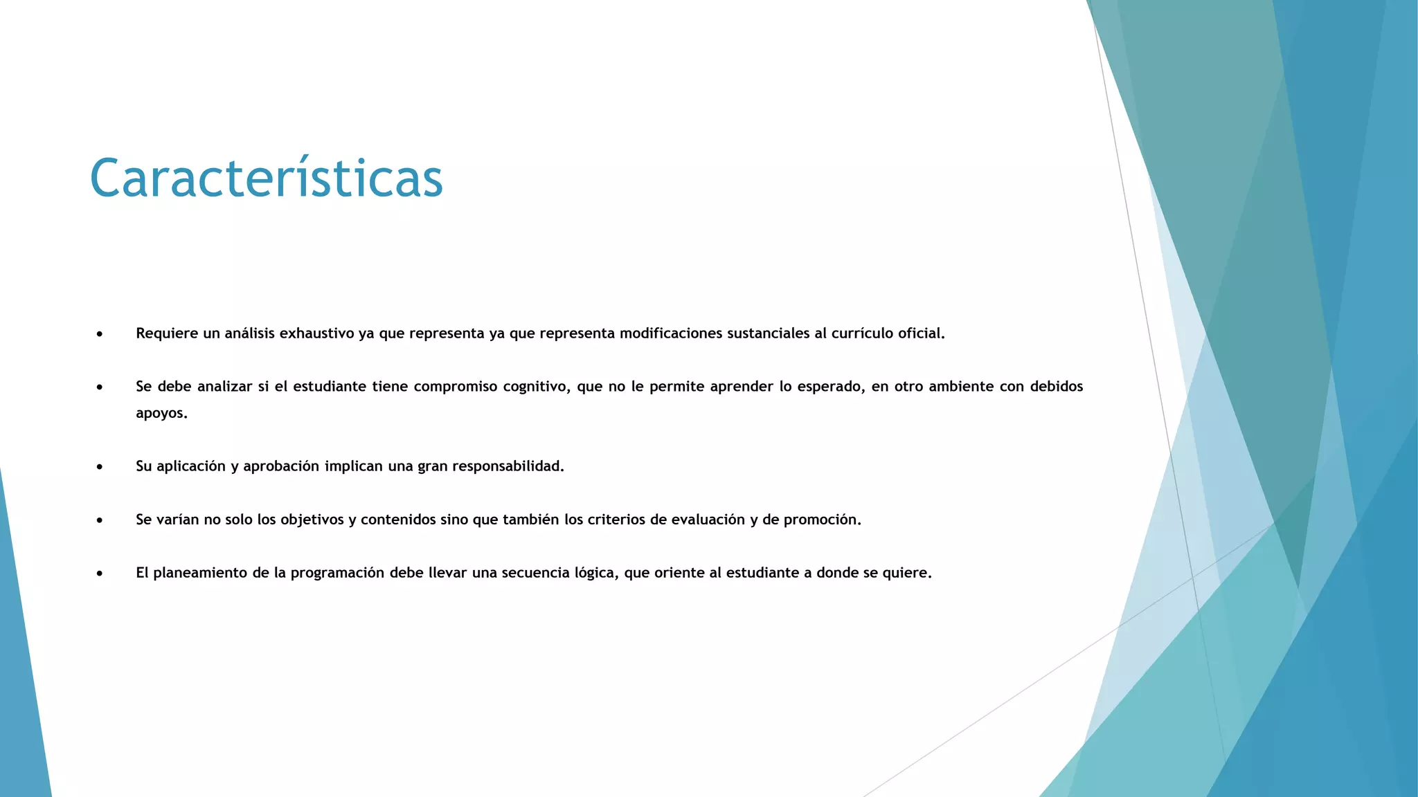 Características
 Requiere un análisis exhaustivo ya que representa ya que representa modificaciones sustanciales al currículo oficial.
 Se debe analizar si el estudiante tiene compromiso cognitivo, que no le permite aprender lo esperado, en otro ambiente con debidos
apoyos.
 Su aplicación y aprobación implican una gran responsabilidad.
 Se varían no solo los objetivos y contenidos sino que también los criterios de evaluación y de promoción.
 El planeamiento de la programación debe llevar una secuencia lógica, que oriente al estudiante a donde se quiere.
 