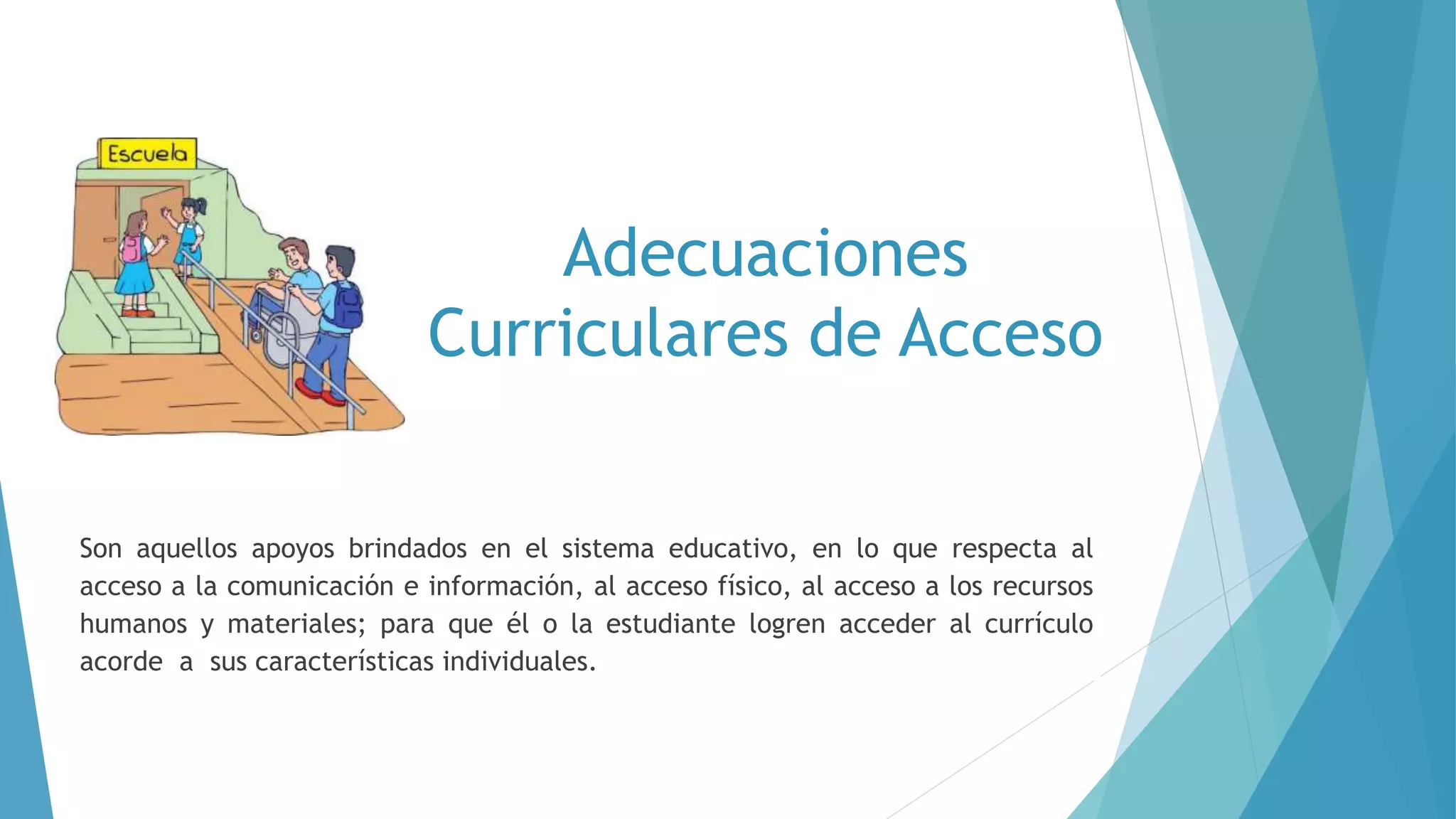 Adecuaciones
Curriculares de Acceso
Son aquellos apoyos brindados en el sistema educativo, en lo que respecta al
acceso a la comunicación e información, al acceso físico, al acceso a los recursos
humanos y materiales; para que él o la estudiante logren acceder al currículo
acorde a sus características individuales.
 