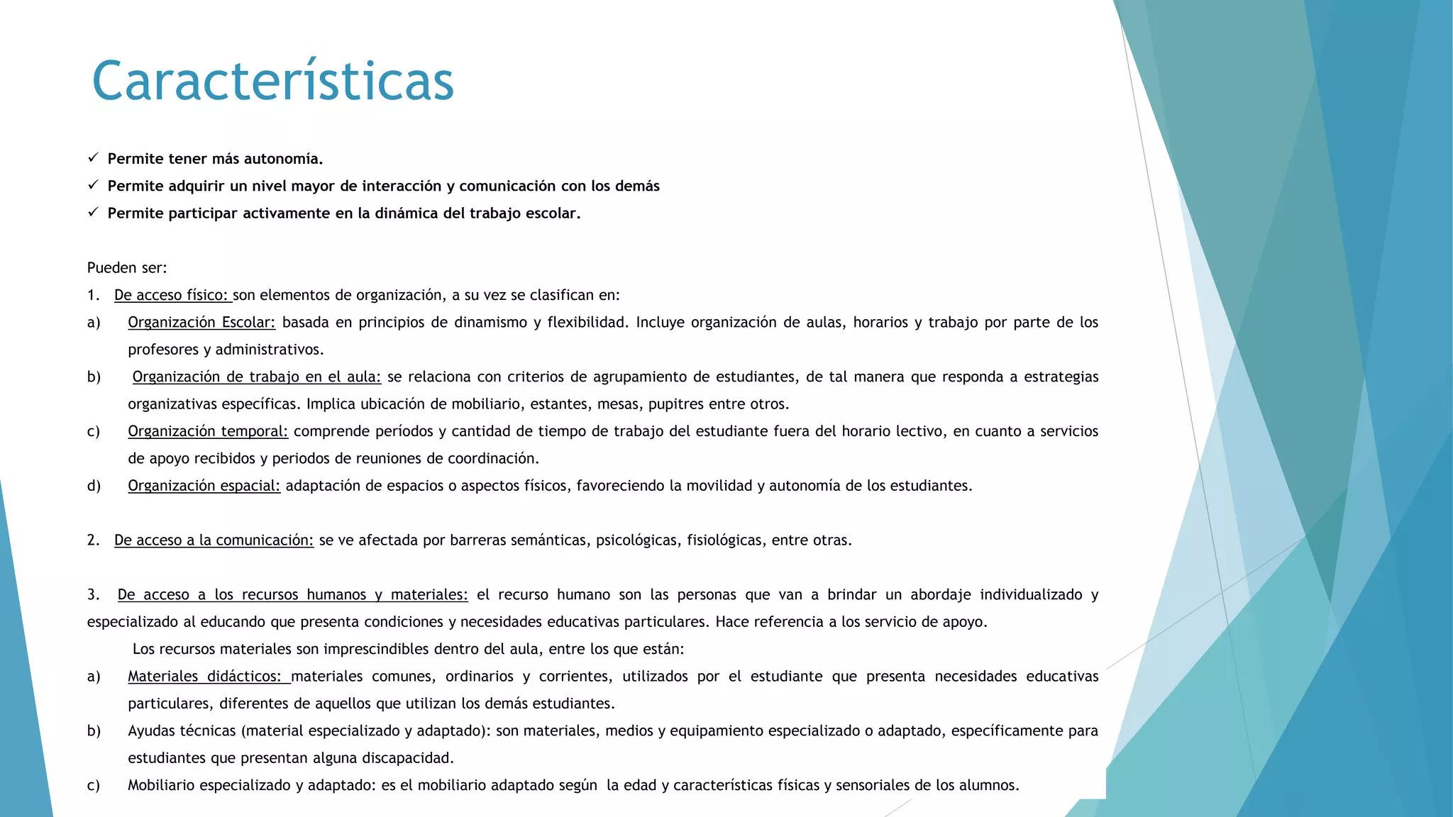  Permite crear las condiciones físicas accesibles.
 Permite tener más autonomía.
 Permite adquirir un nivel mayor de interacción y comunicación con los demás
 Permite participar activamente en la dinámica del trabajo escolar.
Pueden ser:
1. De acceso físico: son elementos de organización, a su vez se clasifican en:
a) Organización Escolar: basada en principios de dinamismo y flexibilidad. Incluye organización de aulas, horarios y trabajo por parte de los
profesores y administrativos.
b) Organización de trabajo en el aula: se relaciona con criterios de agrupamiento de estudiantes, de tal manera que responda a estrategias
organizativas específicas. Implica ubicación de mobiliario, estantes, mesas, pupitres entre otros.
c) Organización temporal: comprende períodos y cantidad de tiempo de trabajo del estudiante fuera del horario lectivo, en cuanto a servicios
de apoyo recibidos y periodos de reuniones de coordinación.
d) Organización espacial: adaptación de espacios o aspectos físicos, favoreciendo la movilidad y autonomía de los estudiantes.
2. De acceso a la comunicación: se ve afectada por barreras semánticas, psicológicas, fisiológicas, entre otras.
3. De acceso a los recursos humanos y materiales: el recurso humano son las personas que van a brindar un abordaje individualizado y
especializado al educando que presenta condiciones y necesidades educativas particulares. Hace referencia a los servicio de apoyo.
Los recursos materiales son imprescindibles dentro del aula, entre los que están:
a) Materiales didácticos: materiales comunes, ordinarios y corrientes, utilizados por el estudiante que presenta necesidades educativas
particulares, diferentes de aquellos que utilizan los demás estudiantes.
b) Ayudas técnicas (material especializado y adaptado): son materiales, medios y equipamiento especializado o adaptado, específicamente para
estudiantes que presentan alguna discapacidad.
c) Mobiliario especializado y adaptado: es el mobiliario adaptado según la edad y características físicas y sensoriales de los alumnos.
Características
 