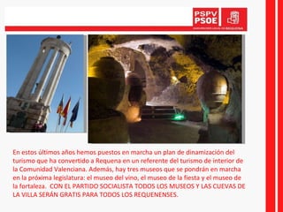En estos últimos años hemos puestos en marcha un plan de dinamización del turismo que ha convertido a Requena en un referente del turismo de interior de la Comunidad Valenciana. Además, hay tres museos que se pondrán en marcha en la próxima legislatura: el museo del vino, el museo de la fiesta y el museo de la fortaleza.  CON EL PARTIDO SOCIALISTA TODOS LOS MUSEOS Y LAS CUEVAS DE LA VILLA SERÁN GRATIS PARA TODOS LOS REQUENENSES. 