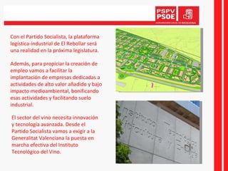 Con el Partido Socialista, la plataforma logística-industrial de El Rebollar será una realidad en la próxima legislatura. Además, para propiciar la creación de empleo vamos a facilitar la implantación de empresas dedicadas a actividades de alto valor añadido y bajo impacto medioambiental, bonificando  esas actividades y facilitando suelo industrial. El sector del vino necesita innovación y tecnología avanzada. Desde el Partido Socialista vamos a exigir a la Generalitat Valenciana la puesta en marcha efectiva del Instituto Tecnológico del Vino. 