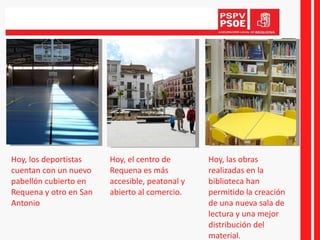 Hoy, los deportistas cuentan con un nuevo pabellón cubierto en Requena y otro en San Antonio Hoy, el centro de Requena es más accesible, peatonal y abierto al comercio. Hoy, las obras realizadas en la biblioteca han permitido la creación de una nueva sala de lectura y una mejor distribución del material. 