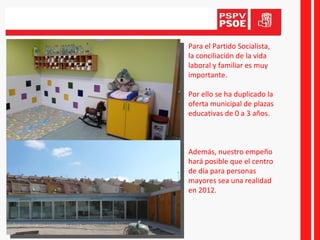Para el Partido Socialista, la conciliación de la vida laboral y familiar es muy importante.  Por ello se ha duplicado la oferta municipal de plazas educativas de 0 a 3 años. Además, nuestro empeño hará posible que el centro de día para personas mayores sea una realidad en 2012. 