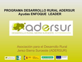 PROGRAMA DESARROLLO RURAL ADERSUR  Ayudas ENFOQUE  LEADER Asociación para el Desarrollo Rural Jerez-Sierra Suroeste (ADERSUR) 
