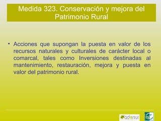 Medida 323. Conservación y mejora del Patrimonio Rural Acciones que supongan la puesta en valor de los recursos naturales y culturales de carácter local o comarcal, tales como Inversiones destinadas al mantenimiento, restauración, mejora y puesta en valor del patrimonio rural. 