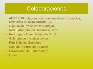 Colaboraciones ADERSUR colabora con otras entidades (proyectos, convenios de colaboración, ...): -  Diputación Provincial de Badajoz Red Extremeña de Desarrollo Rural Red Española de Desarrollo Rural Gabinete de Iniciativa Joven Red Eléctrica Española Caja de Ahorros de Badajoz Universidad de Extremadura Otras 