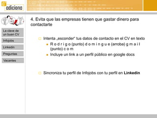 4. Evita que las empresas tienen que gastar dinero para
              contactarte
La clave de
un buen CV

Infojobs
                    Intenta „esconder“ tus datos de contacto en el CV en texto
                        R o d r i g o (punto) d o m i n g u e (arroba) g m a i l
Linkedin
                         (punto) c o m
Preguntas               Incluye un link a un perfil público en google docs

Vacantes



                    Sincroniza tu perfil de Infojobs con tu perfil en Linkedin
 