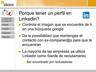 Porque tener un perfil en
La clave de
un buen CV
              Linkedin?
Infojobs         Controla el imagen que se encuentre de ti
Linkedin          en una búsqueda google
Preguntas

Vacantes         Da la possibilidad que mantengas el
                  contacto con ex-companer@s para que te
                  encuentran
                 La mayoría de las empresas ya utiliza
                  Linkedin como fuente de reclutamento
                   Ser   encontrado por reclutadores
 