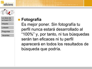 La clave de
un buen CV       Fotografía
Infojobs
                  Es mejor poner. Sin fotografía tu
Linkedin

Preguntas
                  perfil nunca estará desarrollado al
Vacantes          “100%” y, por tanto, ni tus búsquedas
                  serán tan eficaces ni tu perfil
                  aparecerá en todos los resultados de
                  búsqueda que podría.
 