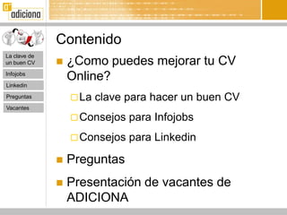 Contenido
La clave de
un buen CV       ¿Como puedes mejorar tu CV
Infojobs
                  Online?
Linkedin

Preguntas          La   clave para hacer un buen CV
Vacantes
                   Consejos   para Infojobs
                   Consejos   para Linkedin

                 Preguntas
                 Presentación de vacantes de
                  ADICIONA
 