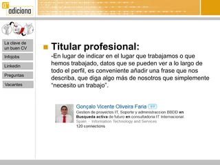 La clave de
un buen CV       Titular profesional:
Infojobs          -En lugar de indicar en el lugar que trabajamos o que
Linkedin
                  hemos trabajado, datos que se pueden ver a lo largo de
                  todo el perfil, es conveniente añadir una frase que nos
Preguntas
                  describa, que diga algo más de nosotros que simplemente
Vacantes          “necesito un trabajo”.
 
