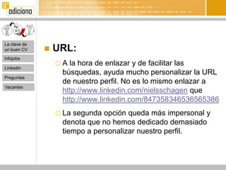 La clave de
un buen CV       URL:
Infojobs
                  A la hora de enlazar y de facilitar las
Linkedin
                   búsquedas, ayuda mucho personalizar la URL
Preguntas
                   de nuestro perfil. No es lo mismo enlazar a
Vacantes
                   http://www.linkedin.com/nielsschagen que
                   http://www.linkedin.com/847358346536565386
                   Lasegunda opción queda más impersonal y
                   denota que no hemos dedicado demasiado
                   tiempo a personalizar nuestro perfil.
 