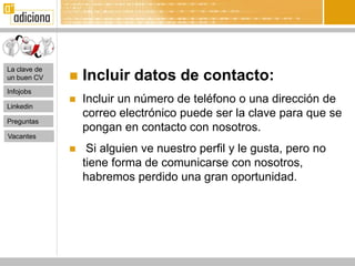 La clave de
un buen CV       Incluir datos de contacto:
Infojobs
                 Incluir un número de teléfono o una dirección de
Linkedin
                  correo electrónico puede ser la clave para que se
Preguntas
                  pongan en contacto con nosotros.
Vacantes
                  Si alguien ve nuestro perfil y le gusta, pero no
                  tiene forma de comunicarse con nosotros,
                  habremos perdido una gran oportunidad.
 
