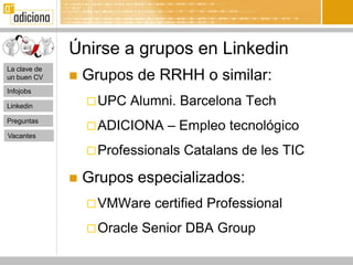 Únirse a grupos en Linkedin
La clave de
un buen CV       Grupos de RRHH o similar:
Infojobs

Linkedin           UPC   Alumni. Barcelona Tech
Preguntas
                   ADICIONA    – Empleo tecnológico
Vacantes

                   Professionals   Catalans de les TIC

                 Grupos especializados:
                   VMWare    certified Professional
                   Oracle   Senior DBA Group
 