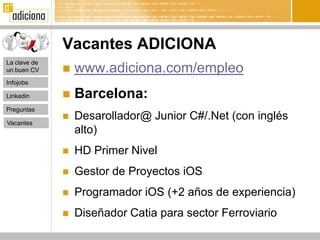 Vacantes ADICIONA
La clave de
un buen CV       www.adiciona.com/empleo
Infojobs

Linkedin         Barcelona:
Preguntas

Vacantes
                 Desarollador@ Junior C#/.Net (con inglés
                  alto)
                 HD Primer Nivel
                 Gestor de Proyectos iOS
                 Programador iOS (+2 años de experiencia)
                 Diseñador Catia para sector Ferroviario
 