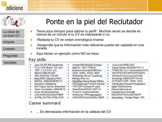 Ponte en la piel del Reclutador
La clave de      Tiene poco tiempor para valorar tu perfil: Muchas veces se decide en
un buen CV        menos de un minuto si tu CV es interesante o no.
                 -Redacta tu CV en orden cronológico inverso
Infojobs
                 -Asegúrate que la información más relevante puede ser captada en una
Linkedin          mirada.
                 Aqui tienes un ejemplo como NO se hace:
Preguntas

Vacantes




                 ... Es demasiada información en la cabeza del CV
 